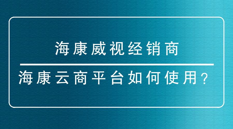 海康威視經(jīng)銷商-<i style='color:red'>海康云商</i>平臺如何使用？